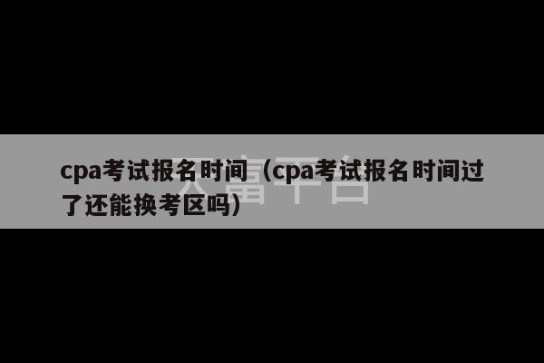 cpa考试报名时间（cpa考试报名时间过了还能换考区吗）-第1张图片-天富注册【会员登录平台】天富服装