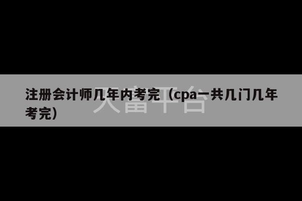 注册会计师几年内考完（cpa一共几门几年考完）-第1张图片-天富注册【会员登录平台】天富服装