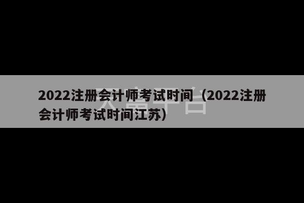 2022注册会计师考试时间（2022注册会计师考试时间江苏）-第1张图片-天富注册【会员登录平台】天富服装