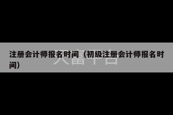 注册会计师报名时间（初级注册会计师报名时间）-第1张图片-天富注册【会员登录平台】天富服装