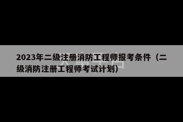 2023年二级注册消防工程师报考条件（二级消防注册工程师考试计划）-第1张图片-天富注册【会员登录平台】天富服装