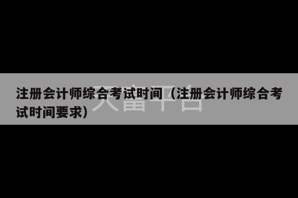 注册会计师综合考试时间（注册会计师综合考试时间要求）-第1张图片-天富注册【会员登录平台】天富服装