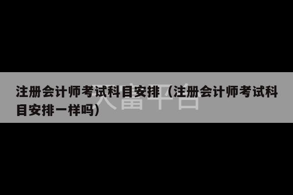 注册会计师考试科目安排（注册会计师考试科目安排一样吗）-第1张图片-天富注册【会员登录平台】天富服装