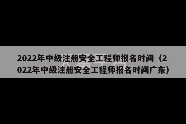 2022年中级注册安全工程师报名时间（2022年中级注册安全工程师报名时间广东）-第1张图片-天富注册【会员登录平台】天富服装