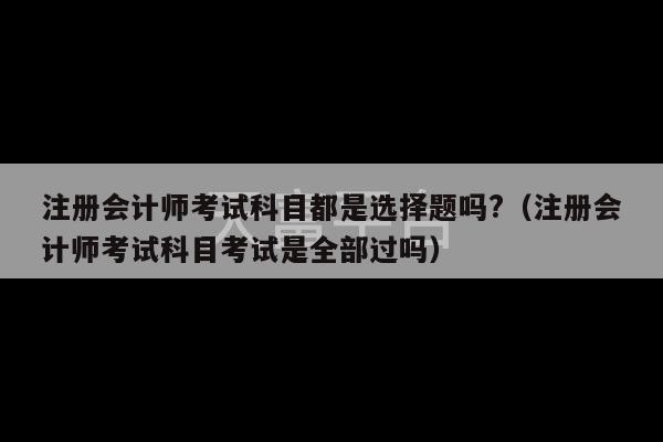 注册会计师考试科目都是选择题吗?（注册会计师考试科目考试是全部过吗）-第1张图片-天富注册【会员登录平台】天富服装