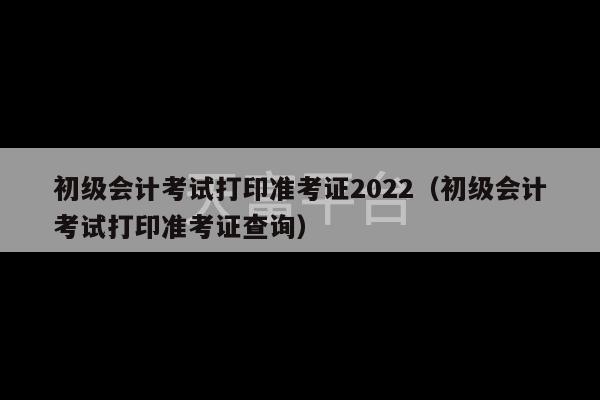 初级会计考试打印准考证2022（初级会计考试打印准考证查询）-第1张图片-天富注册【会员登录平台】天富服装