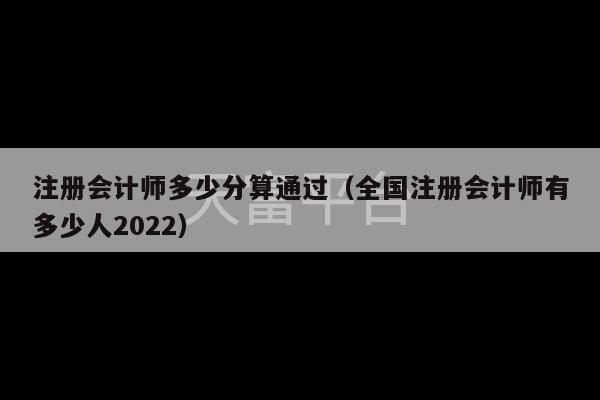 注册会计师多少分算通过（全国注册会计师有多少人2022）-第1张图片-天富注册【会员登录平台】天富服装