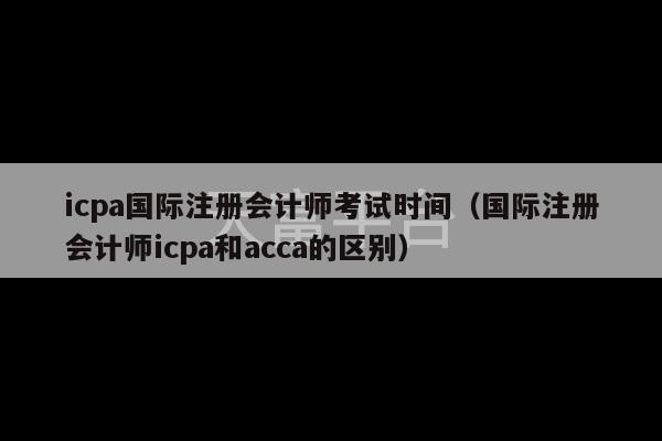 icpa国际注册会计师考试时间（国际注册会计师icpa和acca的区别）-第1张图片-天富注册【会员登录平台】天富服装
