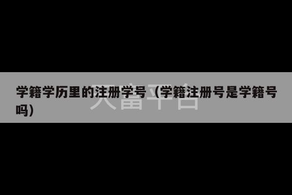 学籍学历里的注册学号（学籍注册号是学籍号吗）-第1张图片-天富注册【会员登录平台】天富服装
