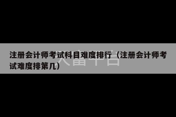 注册会计师考试科目难度排行（注册会计师考试难度排第几）-第1张图片-天富注册【会员登录平台】天富服装