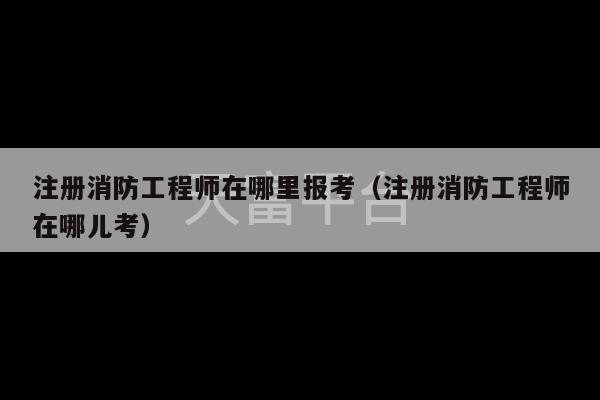 注册消防工程师在哪里报考（注册消防工程师在哪儿考）-第1张图片-天富注册【会员登录平台】天富服装