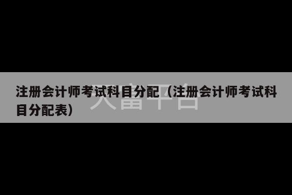 注册会计师考试科目分配（注册会计师考试科目分配表）-第1张图片-天富注册【会员登录平台】天富服装