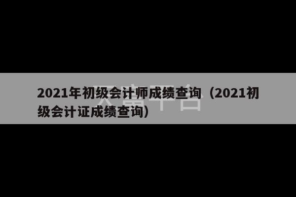 2021年初级会计师成绩查询（2021初级会计证成绩查询）-第1张图片-天富注册【会员登录平台】天富服装