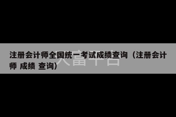 注册会计师全国统一考试成绩查询（注册会计师 成绩 查询）-第1张图片-天富注册【会员登录平台】天富服装