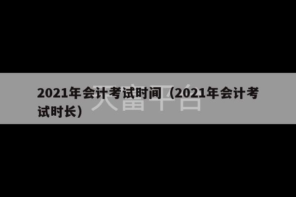 2021年会计考试时间（2021年会计考试时长）-第1张图片-天富注册【会员登录平台】天富服装