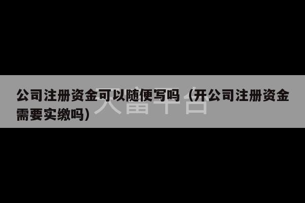 公司注册资金可以随便写吗（开公司注册资金需要实缴吗）-第1张图片-天富注册【会员登录平台】天富服装