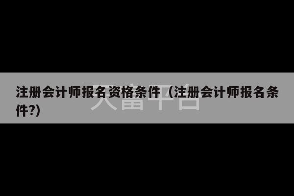 注册会计师报名资格条件（注册会计师报名条件?）-第1张图片-天富注册【会员登录平台】天富服装