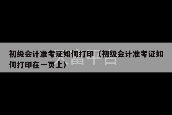 初级会计准考证如何打印（初级会计准考证如何打印在一页上）-第1张图片-天富注册【会员登录平台】天富服装