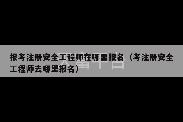 报考注册安全工程师在哪里报名（考注册安全工程师去哪里报名）-第1张图片-天富注册【会员登录平台】天富服装