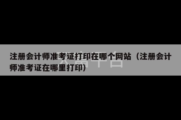 注册会计师准考证打印在哪个网站（注册会计师准考证在哪里打印）-第1张图片-天富注册【会员登录平台】天富服装